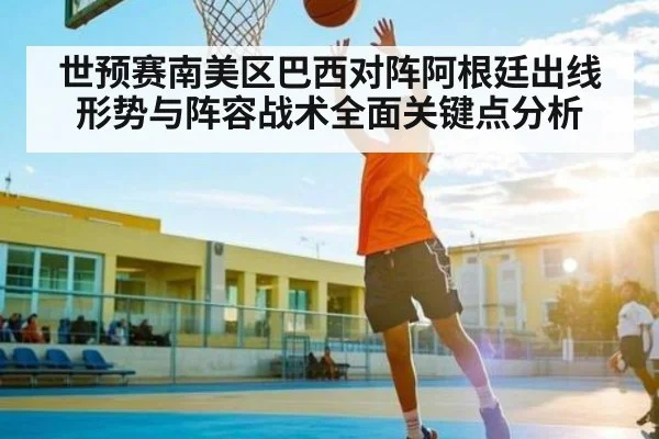 世预赛南美区巴西对阵阿根廷出线形势与阵容战术全面关键点分析 - c7c7.app