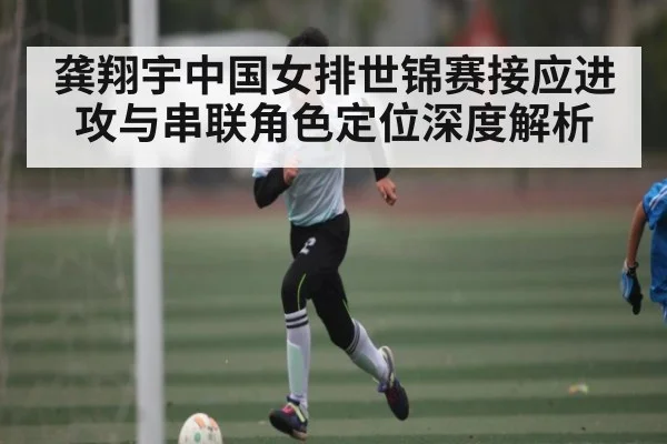 龚翔宇中国女排世锦赛接应进攻与串联角色定位深度解析（c7）