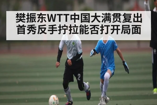 樊振东WTT中国大满贯复出首秀反手拧拉能否打开局面（c7）